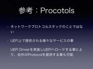 参考：Procotols 
• ネットワークプロトコルスタックのことではな 
い 
• UEFI上で提供される様々なサービスの事 
• UEFI Driverを実装しUEFIへロードする事によ 
り、自作のProtocolを提供する事も可能 
 