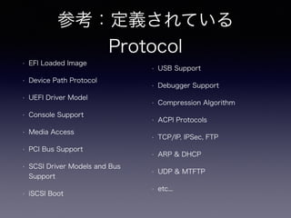 参考：定義されている 
Protocol 
• EFI Loaded Image 
• Device Path Protocol 
• UEFI Driver Model 
• Console Support 
• Media Access 
• PCI Bus Support 
• SCSI Driver Models and Bus 
Support 
• iSCSI Boot 
• USB Support 
• Debugger Support 
• Compression Algorithm 
• ACPI Protocols 
• TCP/IP, IPSec, FTP 
• ARP & DHCP 
• UDP & MTFTP 
• etc... 
 