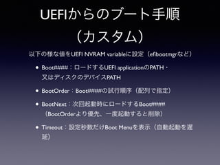 UEFIからのブート手順 
（カスタム） 
以下の様な値をUEFI NVRAM variableに設定（efibootmgrなど） 
• Boot####：ロードするUEFI applicationのPATH・ 
又はディスクのデバイスPATH 
• BootOrder：Boot####の試行順序（配列で指定） 
• BootNext：次回起動時にロードするBoot#### 
（BootOrderより優先、一度起動すると削除） 
• Timeout：設定秒数だけBoot Menuを表示（自動起動を遅 
延） 
 
