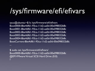 /sys/firmware/efi/efivars 
syuu@ubuntu:~$ ls /sys/firmware/efi/efivars 
Boot0000-8be4df61-93ca-11d2-aa0d-00e098032b8c 
Boot0001-8be4df61-93ca-11d2-aa0d-00e098032b8c 
Boot0002-8be4df61-93ca-11d2-aa0d-00e098032b8c 
Boot0003-8be4df61-93ca-11d2-aa0d-00e098032b8c 
Boot0004-8be4df61-93ca-11d2-aa0d-00e098032b8c 
BootCurrent-8be4df61-93ca-11d2-aa0d-00e098032b8c 
... 
$ sudo cat /sys/firmware/efi/efivars/ 
Boot0000-8be4df61-93ca-11d2-aa0d-00e098032b8c 
@EFI VMware Virtual SCSI Hard Drive (0.0) 
? 
 