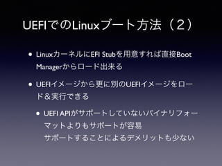 UEFIでのLinuxブート方法（２） 
• LinuxカーネルにEFI Stubを用意すれば直接Boot 
Managerからロード出来る 
• UEFIイメージから更に別のUEFIイメージをロー 
ド＆実行できる 
• UEFI APIがサポートしていないバイナリフォー 
マットよりもサポートが容易 
サポートすることによるデメリットも少ない 
 
