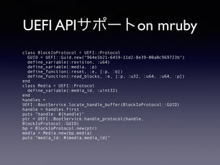 UEFI APIサポートon mruby 
class BlockIoProtocol < UEFI::Protocol 
GUID = UEFI::Guid.new("964e5b21-6459-11d2-8e39-00a0c969723b") 
define_variable(:revision, :u64) 
define_variable(:media, :p) 
define_function(:reset, :e, [:p, :b]) 
define_function(:read_blocks, :e, [:p, :u32, :u64, :u64, :p]) 
end 
class Media < UEFI::Protocol 
define_variable(:media_id, :uint32) 
end 
handles = 
UEFI::BootService.locate_handle_buffer(BlockIoProtocol::GUID) 
handle = handles.first 
puts "handle: #{handle}" 
ptr = UEFI::BootService.handle_protocol(handle, 
BlockIoProtocol::GUID) 
bp = BlockIoProtocol.new(ptr) 
media = Media.new(bp.media) 
puts "media_id: #{media.media_id}" 
 