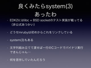 良くみたらsystem(3) 
あったわ 
• EDK2にはlibc + BSD socketのテスト実装が載ってる 
（非公式あつかい） 
• どうせmrubyは初めからこれをリンクしている 
• system(3)もある 
• 文字列組み立てて渡せば一行のCコードでバイナリ実行 
できんじゃん… 
• 何を苦労していたんだろう 
 