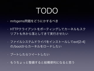 TODO 
• mrbgems問題をどうにかするべき 
• HTTPクライアントをポーティングしてカーネルもスク 
リプトも外から落としてきて実行させたい 
• ファイルシステムドライバをインストールしてext[2-4] 
の/bootからカーネルをロードしたい 
• ブートしたらツイートしたい 
• もうちょっと整備すると結構便利になると思う 
 