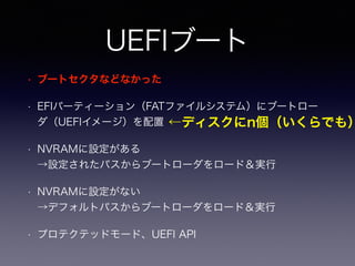 UEFIブート 
• ブートセクタなどなかった 
• EFIパーティーション（FATファイルシステム）にブートロー 
ダ（UEFIイメージ）を配置 
• NVRAMに設定がある 
→設定されたパスからブートローダをロード＆実行 
• NVRAMに設定がない 
→デフォルトパスからブートローダをロード＆実行 
• プロテクテッドモード、UEFI API 
←ディスクにn個（いくらでも） 
 