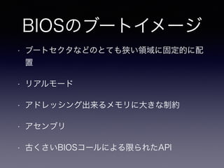 BIOSのブートイメージ 
• ブートセクタなどのとても狭い領域に固定的に配 
置 
• リアルモード 
• アドレッシング出来るメモリに大きな制約 
• アセンブリ 
• 古くさいBIOSコールによる限られたAPI 
 