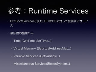 参考：Runtime Services 
• ExitBootServices()後もUEFIがOSに対して提供するサービ 
ス 
• 最低限の機能のみ 
• Time (GetTime, SetTime...) 
• Virtual Memory (SetirtualAddressMap...) 
• Variable Services (GetVariable...) 
• Miscellaneous Services(ResetSystem...) 
 