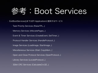 参考：Boot Services 
• ExitBootServices()までUEFI Applicationに提供するサービス 
• Task Priority Services (RaiseTPL...) 
• Memory Services (AllocatePages...) 
• Event & Timer Services (CreateEvent, SetTimer...) 
• Protocol Handler Services (HandleProtocol...) 
• Image Services (LoadImage, StartImage...) 
• Miscellaneous Services (Stall, CopyMem...) 
• Open and Close Protocol Services (OpenProtocol...) 
• Library Services (LocateProtocol...) 
• 32bit CRC Services (CalculateCrc32...) 
 