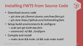 Installing FWTS from Source Code
• Download source code
– git clone git://kernel.ubuntu.com/hwe/fwts.git
– git clone https://github.com/ColinIanKing/fwts
• Setup build environments & configure
– sudo apt-get build-dep fwts
– autoreconf -ivf && ./configure
• Compile and install
– make clean && make -j4 && sudo make install
UEFI Plugfest – October 2017 www.uefi.org 10
 