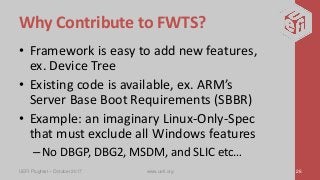 Why Contribute to FWTS?
• Framework is easy to add new features,
ex. Device Tree
• Existing code is available, ex. ARM’s
Server Base Boot Requirements (SBBR)
• Example: an imaginary Linux-Only-Spec
that must exclude all Windows features
–No DBGP, DBG2, MSDM, and SLIC etc…
UEFI Plugfest – October 2017 www.uefi.org 26
 