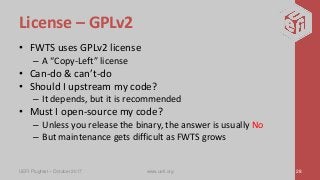 License – GPLv2
• FWTS uses GPLv2 license
– A “Copy-Left” license
• Can-do & can’t-do
• Should I upstream my code?
– It depends, but it is recommended
• Must I open-source my code?
– Unless you release the binary, the answer is usually No
– But maintenance gets difficult as FWTS grows
UEFI Plugfest – October 2017 www.uefi.org 28
 