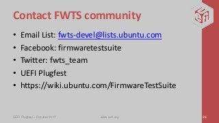 Contact FWTS community
• Email List: fwts-devel@lists.ubuntu.com
• Facebook: firmwaretestsuite
• Twitter: fwts_team
• UEFI Plugfest
• https://wiki.ubuntu.com/FirmwareTestSuite
UEFI Plugfest – October 2017 www.uefi.org 29
 