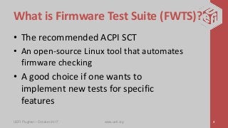 What is Firmware Test Suite (FWTS)?
• The recommended ACPI SCT
• An open-source Linux tool that automates
firmware checking
• A good choice if one wants to
implement new tests for specific
features
UEFI Plugfest – October 2017 www.uefi.org 4
 