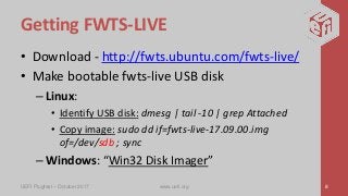 Getting FWTS-LIVE
• Download - http://fwts.ubuntu.com/fwts-live/
• Make bootable fwts-live USB disk
– Linux:
• Identify USB disk: dmesg | tail -10 | grep Attached
• Copy image: sudo dd if=fwts-live-17.09.00.img
of=/dev/sdb ; sync
– Windows: “Win32 Disk Imager”
UEFI Plugfest – October 2017 www.uefi.org 8
 