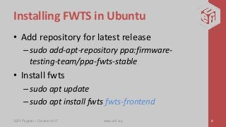 Installing FWTS in Ubuntu
• Add repository for latest release
–sudo add-apt-repository ppa:firmware-
testing-team/ppa-fwts-stable
• Install fwts
–sudo apt update
–sudo apt install fwts fwts-frontend
UEFI Plugfest – October 2017 www.uefi.org 9
 