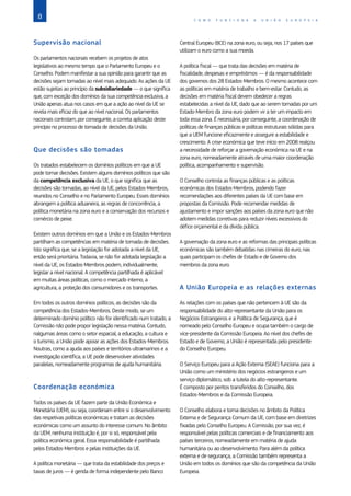 8 C O M O F U N C I O N A A U N I Ã O E U R O P E I A
Supervisão nacional
Os parlamentos nacionais recebem os projetos de atos
legislativos ao mesmo tempo que o Parlamento Europeu e o
Conselho. Podem manifestar a sua opinião para garantir que as
decisões sejam tomadas ao nível mais adequado. As ações da UE
estão sujeitas ao princípio da subsidiariedade — o que significa
que, com exceção dos domínios da sua competência exclusiva, a
União apenas atua nos casos em que a ação ao nível da UE se
revela mais eficaz do que ao nível nacional. Os parlamentos
nacionais controlam, por conseguinte, a correta aplicação deste
princípio no processo de tomada de decisões da União.
Que decisões são tomadas
Os tratados estabelecem os domínios políticos em que a UE
pode tomar decisões. Existem alguns domínios políticos que são
da competência exclusiva da UE, o que significa que as
decisões são tomadas, ao nível da UE, pelos Estados‑Membros,
reunidos no Conselho e no Parlamento Europeu. Esses domínios
abrangem a política aduaneira, as regras de concorrência, a
política monetária na zona euro e a conservação dos recursos e
comércio de peixe.
Existem outros domínios em que a União e os Estados‑Membros
partilham as competências em matéria de tomada de decisões.
Isto significa que, se a legislação for adotada a nível da UE,
então será prioritária. Todavia, se não for adotada legislação a
nível da UE, os Estados‑Membros podem, individualmente,
legislar a nível nacional. A competência partilhada é aplicável
em muitas áreas políticas, como o mercado interno, a
agricultura, a proteção dos consumidores e os transportes.
Em todos os outros domínios políticos, as decisões são da
competência dos Estados‑Membros. Deste modo, se um
determinado domínio político não for identificado num tratado, a
Comissão não pode propor legislação nessa matéria. Contudo,
nalgumas áreas como o setor espacial, a educação, a cultura e
o turismo, a União pode apoiar as ações dos Estados‑Membros.
Noutras, como a ajuda aos países e territórios ultramarinos e a
investigação científica, a UE pode desenvolver atividades
paralelas, nomeadamente programas de ajuda humanitária.
Coordenação económica
Todos os países da UE fazem parte da União Económica e
Monetária (UEM), ou seja, coordenam entre si o desenvolvimento
das respetivas políticas económicas e tratam as decisões
económicas como um assunto do interesse comum. No âmbito
da UEM, nenhuma instituição é, por si só, responsável pela
política económica geral. Essa responsabilidade é partilhada
pelos Estados‑Membros e pelas instituições da UE.
A política monetária — que trata da estabilidade dos preços e
taxas de juros — é gerida de forma independente pelo Banco
Central Europeu (BCE) na zona euro, ou seja, nos 17 países que
utilizam o euro como a sua moeda.
A política fiscal — que trata das decisões em matéria de
fiscalidade, despesas e empréstimos — é da responsabilidade
dos governos dos 28 Estados‑Membros. O mesmo acontece com
as políticas em matéria de trabalho e bem-estar. Contudo, as
decisões em matéria fiscal devem obedecer a regras
estabelecidas a nível da UE, dado que ao serem tomadas por um
Estado‑Membro da zona euro podem vir a ter um impacto em
toda essa zona. É necessária, por conseguinte, a coordenação de
políticas de finanças públicas e políticas estruturais sólidas para
que a UEM funcione eficazmente e assegure a estabilidade e
crescimento. A crise económica que teve início em 2008 realçou
a necessidade de reforçar a governação económica na UE e na
zona euro, nomeadamente através de uma maior coordenação
política, acompanhamento e supervisão.
O Conselho controla as finanças públicas e as políticas
económicas dos Estados‑Membros, podendo fazer
recomendações aos diferentes países da UE com base em
propostas da Comissão. Pode recomendar medidas de
ajustamento e impor sanções aos países da zona euro que não
adotem medidas corretivas para reduzir níveis excessivos do
défice orçamental e da dívida pública.
A governação da zona euro e as reformas das principais políticas
económicas são também debatidas nas cimeiras do euro, nas
quais participam os chefes de Estado e de Governo dos
membros da zona euro.
A União Europeia e as relações externas
As relações com os países que não pertencem à UE são da
responsabilidade do alto-representante da União para os
Negócios Estrangeiros e a Política de Segurança, que é
nomeado pelo Conselho Europeu e ocupa também o cargo de
vice-presidente da Comissão Europeia. Ao nível dos chefes de
Estado e de Governo, a União é representada pelo presidente
do Conselho Europeu.
O Serviço Europeu para a Ação Externa (SEAE) funciona para a
União como um ministério dos negócios estrangeiros e um
serviço diplomático, sob a tutela do alto-representante.
É composto por peritos transferidos do Conselho, dos
Estados‑Membros e da Comissão Europeia.
O Conselho elabora e toma decisões no âmbito da Política
Externa e de Segurança Comum da UE, com base em diretrizes
fixadas pelo Conselho Europeu. A Comissão, por sua vez, é
responsável pelas políticas comerciais e de financiamento aos
países terceiros, nomeadamente em matéria de ajuda
humanitária ou ao desenvolvimento. Para além da política
externa e de segurança, a Comissão também representa a
União em todos os domínios que são da competência da União
Europeia.
 