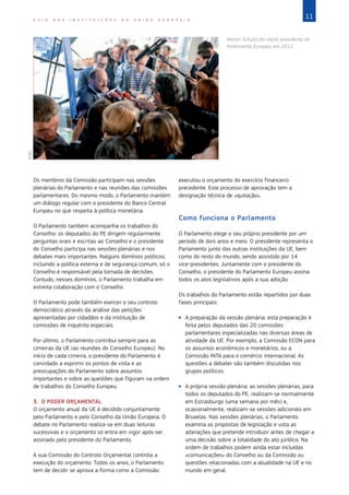 11
G U I A D A S I N S T I T U I Ç Õ E S D A U N I Ã O E U R O P E I A
Os membros da Comissão participam nas sessões
plenárias do Parlamento e nas reuniões das comissões
parlamentares. Do mesmo modo, o Parlamento mantém
um diálogo regular com o presidente do Banco Central
Europeu no que respeita à política monetária.
O Parlamento também acompanha os trabalhos do
Conselho: os deputados do PE dirigem regularmente
perguntas orais e escritas ao Conselho e o presidente
do Conselho participa nas sessões plenárias e nos
debates mais importantes. Nalguns domínios políticos,
incluindo a política externa e de segurança comum, só o
Conselho é responsável pela tomada de decisões.
Contudo, nesses domínios, o Parlamento trabalha em
estreita colaboração com o Conselho.
O Parlamento pode também exercer o seu controlo
democrático através da análise das petições
apresentadas por cidadãos e da instituição de
comissões de inquérito especiais.
Por último, o Parlamento contribui sempre para as
cimeiras da UE (as reuniões do Conselho Europeu). No
início de cada cimeira, o presidente do Parlamento é
convidado a exprimir os pontos de vista e as
preocupações do Parlamento sobre assuntos
importantes e sobre as questões que figuram na ordem
de trabalhos do Conselho Europeu.
3. O PODER ORÇAMENTAL
O orçamento anual da UE é decidido conjuntamente
pelo Parlamento e pelo Conselho da União Europeia. O
debate no Parlamento realiza-se em duas leituras
sucessivas e o orçamento só entra em vigor após ser
assinado pelo presidente do Parlamento.
A sua Comissão do Controlo Orçamental controla a
execução do orçamento. Todos os anos, o Parlamento
tem de decidir se aprova a forma como a Comissão
executou o orçamento do exercício financeiro
precedente. Este processo de aprovação tem a
designação técnica de «quitação».
Como funciona o Parlamento
O Parlamento elege o seu próprio presidente por um
período de dois anos e meio. O presidente representa o
Parlamento junto das outras instituições da UE, bem
como do resto do mundo, sendo assistido por 14
vice-presidentes. Juntamente com o presidente do
Conselho, o presidente do Parlamento Europeu assina
todos os atos legislativos após a sua adoção.
Os trabalhos do Parlamento estão repartidos por duas
fases principais:
X
X A preparação da sessão plenária: esta preparação é
feita pelos deputados das 20 comissões
parlamentares especializadas nas diversas áreas de
atividade da UE. Por exemplo, a Comissão ECON para
os assuntos económicos e monetários, ou a
Comissão INTA para o comércio internacional. As
questões a debater são também discutidas nos
grupos políticos.
X
X A própria sessão plenária: as sessões plenárias, para
todos os deputados do PE, realizam-se normalmente
em Estrasburgo (uma semana por mês) e,
ocasionalmente, realizam-se sessões adicionais em
Bruxelas. Nas sessões plenárias, o Parlamento
examina as propostas de legislação e vota as
alterações que pretende introduzir antes de chegar a
uma decisão sobre a totalidade do ato jurídico. Na
ordem de trabalhos podem ainda estar incluídas
«comunicações» do Conselho ou da Comissão ou
questões relacionadas com a atualidade na UE e no
mundo em geral.
Martin Schultz foi eleito presidente do
Parlamento Europeu em 2012.
©
EU
 
