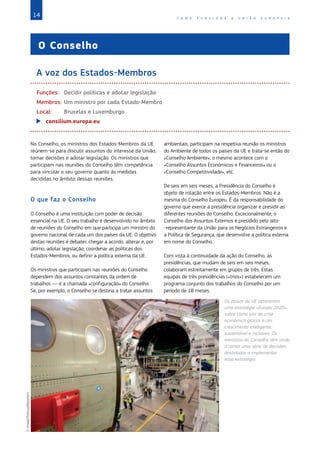 14 C O M O F U N C I O N A A U N I Ã O E U R O P E I A
O Conselho
A voz dos Estados-Membros
Funções:	 Decidir políticas e adotar legislação
Membros:	Um ministro por cada Estado‑Membro
Local:	 Bruxelas e Luxemburgo
X
X consilium.europa.eu
No Conselho, os ministros dos Estados-Membros da UE
reúnem-se para discutir assuntos do interesse da União,
tomar decisões e adotar legislação. Os ministros que
participam nas reuniões do Conselho têm competência
para vincular o seu governo quanto às medidas
decididas no âmbito dessas reuniões.
O que faz o Conselho
O Conselho é uma instituição com poder de decisão
essencial na UE. O seu trabalho é desenvolvido no âmbito
de reuniões do Conselho em que participa um ministro do
governo nacional de cada um dos países da UE. O objetivo
destas reuniões é debater, chegar a acordo, alterar e, por
último, adotar legislação; coordenar as políticas dos
Estados-Membros; ou definir a política externa da UE.
Os ministros que participam nas reuniões do Conselho
dependem dos assuntos constantes da ordem de
trabalhos — é a chamada «configuração» do Conselho.
Se, por exemplo, o Conselho se destina a tratar assuntos
ambientais, participam na respetiva reunião os ministros
do Ambiente de todos os países da UE e trata-se então do
«Conselho Ambiente»; o mesmo acontece com o
«Conselho Assuntos Económicos e Financeiros» ou o
«Conselho Competitividade», etc.
De seis em seis meses, a Presidência do Conselho é
objeto de rotação entre os Estados‑Membros. Não é a
mesma do Conselho Europeu. É da responsabilidade do
governo que exerce a presidência organizar e presidir as
diferentes reuniões do Conselho. Excecionalmente, o
Conselho dos Assuntos Externos é presidido pelo alto-
-representante da União para os Negócios Estrangeiros e
a Política de Segurança, que desenvolve a política externa
em nome do Conselho.
Com vista à continuidade da ação do Conselho, as
presidências, que mudam de seis em seis meses,
colaboram estreitamente em grupos de três. Estas
equipas de três presidências («trios») estabelecem um
programa conjunto dos trabalhos do Conselho por um
período de 18 meses.
Os países da UE aprovaram
uma estratégia «Europa 2020»
sobre como sair da crise
económica graças a um
crescimento inteligente,
sustentável e inclusivo. Os
ministros do Conselho têm vindo
a tomar uma série de decisões
destinadas a implementar
essa estratégia.
©
imago/Xinhua/Reporters
 