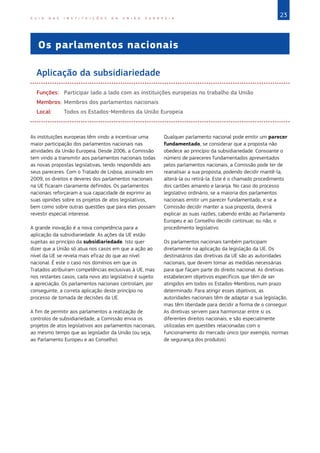 23
G U I A D A S I N S T I T U I Ç Õ E S D A U N I Ã O E U R O P E I A
Os parlamentos nacionais
Aplicação da subsidiariedade
Funções:	 Participar lado a lado com as instituições europeias no trabalho da União
Membros:	Membros dos parlamentos nacionais		
Local:	 Todos os Estados-Membros da União Europeia
As instituições europeias têm vindo a incentivar uma
maior participação dos parlamentos nacionais nas
atividades da União Europeia. Desde 2006, a Comissão
tem vindo a transmitir aos parlamentos nacionais todas
as novas propostas legislativas, tendo respondido aos
seus pareceres. Com o Tratado de Lisboa, assinado em
2009, os direitos e deveres dos parlamentos nacionais
na UE ficaram claramente definidos. Os parlamentos
nacionais reforçaram a sua capacidade de exprimir as
suas opiniões sobre os projetos de atos legislativos,
bem como sobre outras questões que para eles possam
revestir especial interesse.
A grande inovação é a nova competência para a
aplicação da subsidiariedade. As ações da UE estão
sujeitas ao princípio da subsidiariedade. Isto quer
dizer que a União só atua nos casos em que a ação ao
nível da UE se revela mais eficaz do que ao nível
nacional. É este o caso nos domínios em que os
Tratados atribuíram competências exclusivas à UE, mas
nos restantes casos, cada novo ato legislativo é sujeito
a apreciação. Os parlamentos nacionais controlam, por
conseguinte, a correta aplicação deste princípio no
processo de tomada de decisões da UE.
A fim de permitir aos parlamentos a realização de
controlos de subsidiariedade, a Comissão envia os
projetos de atos legislativos aos parlamentos nacionais,
ao mesmo tempo que ao legislador da União (ou seja,
ao Parlamento Europeu e ao Conselho).
Qualquer parlamento nacional pode emitir um parecer
fundamentado, se considerar que a proposta não
obedece ao princípio da subsidiariedade. Consoante o
número de pareceres fundamentados apresentados
pelos parlamentos nacionais, a Comissão pode ter de
reanalisar a sua proposta, podendo decidir mantê-la,
alterá-la ou retirá-la. Este é o chamado procedimento
dos cartões amarelo e laranja. No caso do processo
legislativo ordinário, se a maioria dos parlamentos
nacionais emitir um parecer fundamentado, e se a
Comissão decidir manter a sua proposta, deverá
explicar as suas razões, cabendo então ao Parlamento
Europeu e ao Conselho decidir continuar, ou não, o
procedimento legislativo.
Os parlamentos nacionais também participam
diretamente na aplicação da legislação da UE. Os
destinatários das diretivas da UE são as autoridades
nacionais, que devem tomar as medidas necessárias
para que façam parte do direito nacional. As diretivas
estabelecem objetivos específicos que têm de ser
atingidos em todos os Estados‑Membros, num prazo
determinado. Para atingir esses objetivos, as
autoridades nacionais têm de adaptar a sua legislação,
mas têm liberdade para decidir a forma de o conseguir.
As diretivas servem para harmonizar entre si os
diferentes direitos nacionais, e são especialmente
utilizadas em questões relacionadas com o
funcionamento do mercado único (por exemplo, normas
de segurança dos produtos).
 