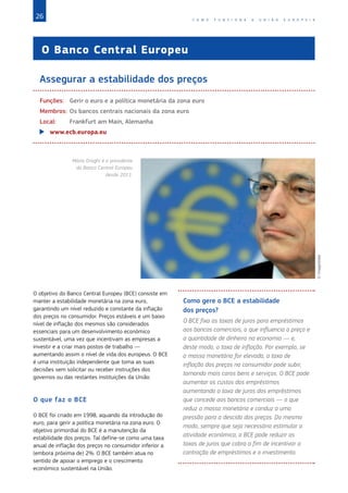 26 C O M O F U N C I O N A A U N I Ã O E U R O P E I A
O Banco Central Europeu
Assegurar a estabilidade dos preços
Funções:	 Gerir o euro e a política monetária da zona euro
Membros:	Os bancos centrais nacionais da zona euro
Local:	 Frankfurt am Main, Alemanha
X
X www.ecb.europa.eu
O objetivo do Banco Central Europeu (BCE) consiste em
manter a estabilidade monetária na zona euro,
garantindo um nível reduzido e constante da inflação
dos preços no consumidor. Preços estáveis e um baixo
nível de inflação dos mesmos são considerados
essenciais para um desenvolvimento económico
sustentável, uma vez que incentivam as empresas a
investir e a criar mais postos de trabalho —
aumentando assim o nível de vida dos europeus. O BCE
é uma instituição independente que toma as suas
decisões sem solicitar ou receber instruções dos
governos ou das restantes instituições da União.
O que faz o BCE
O BCE foi criado em 1998, aquando da introdução do
euro, para gerir a política monetária na zona euro. O
objetivo primordial do BCE é a manutenção da
estabilidade dos preços. Tal define-se como uma taxa
anual de inflação dos preços no consumidor inferior a
(embora próxima de) 2%. O BCE também atua no
sentido de apoiar o emprego e o crescimento
económico sustentável na União.
Como gere o BCE a estabilidade
dos preços?
O BCE fixa as taxas de juros para empréstimos
aos bancos comerciais, o que influencia o preço e
a quantidade de dinheiro na economia — e,
deste modo, a taxa de inflação. Por exemplo, se
a massa monetária for elevada, a taxa de
inflação dos preços no consumidor pode subir,
tornando mais caros bens e serviços. O BCE pode
aumentar os custos dos empréstimos
aumentando a taxa de juros dos empréstimos
que concede aos bancos comerciais — o que
reduz a massa monetária e conduz a uma
pressão para a descida dos preços. Do mesmo
modo, sempre que seja necessário estimular a
atividade económica, o BCE pode reduzir as
taxas de juros que cobra a fim de incentivar a
contração de empréstimos e o investimento.
Mário Draghi é o presidente
do Banco Central Europeu
desde 2011.
©
ImageGlobe
 