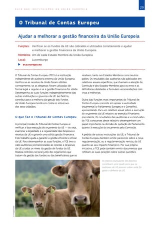 29
G U I A D A S I N S T I T U I Ç Õ E S D A U N I Ã O E U R O P E I A
O Tribunal de Contas Europeu
Ajudar a melhorar a gestão financeira da União Europeia
Funções:	
Verificar se os fundos da UE são cobrados e utilizados corretamente e ajudar
a melhorar a gestão financeira da União Europeia
Membros:	Um de cada Estado‑Membro da União Europeia
Local:	Luxemburgo
X
X eca.europa.eu
O Tribunal de Contas Europeu (TCE) é a instituição
independente de auditoria externa da União Europeia.
Verifica se as receitas da União foram obtidas
corretamente, se as despesas foram utilizadas de
forma legal e regular e se a gestão financeira foi sólida.
Desempenha as suas funções independentemente das
outras instituições e governos da UE. Ao fazê-lo,
contribui para a melhoria da gestão dos fundos
da União Europeia tendo em conta os interesses
dos seus cidadãos.
O que faz o Tribunal de Contas Europeu
A principal missão do Tribunal de Contas Europeu é
verificar a boa execução do orçamento da UE — ou seja,
examinar a legalidade e a regularidade das despesas e
receitas da UE e garantir uma sólida gestão financeira.
Este trabalho ajuda a garantir a gestão eficiente e eficaz
da UE. Para desempenhar as suas funções, o TCE leva a
cabo auditorias pormenorizadas às receitas e despesas
da UE a todos os níveis da gestão de fundos da UE.
Realiza controlos no local junto dos organismos que
tratam da gestão dos fundos ou dos beneficiários que os
recebem, tanto nos Estados‑Membros como noutros
países. Os resultados das auditorias são publicados em
relatórios anuais específicos, que chamam a atenção da
Comissão e dos Estados‑Membros para os erros e as
deficiências detetadas e formulam recomendações com
vista a melhorias.
Outra das funções mais importantes do Tribunal de
Contas Europeu consiste em apoiar a autoridade
orçamental (o Parlamento Europeu e o Conselho),
apresentando-lhes um relatório anual sobre a execução
do orçamento da UE relativo ao exercício financeiro
precedente. Os resultados das auditorias e a conclusões
do TCE constantes deste relatório desempenham um
papel importante na decisão de quitação do Parlamento
quanto à execução do orçamento pela Comissão.
A pedido de outras instituições da UE, o Tribunal de
Contas Europeu também emite pareceres sobre a nova
regulamentação, ou a regulamentação revista, da UE
quanto ao seu impacto financeiro. Por sua própria
iniciativa, o TCE pode também emitir documentos que
reflitam as suas posições sobre outras questões.
As marcas auriculares dos bovinos
constituem uma ajuda para que os
auditores da UE possam saber onde foi
gasto o dinheiro da UE.
©
ImageGlobe
 