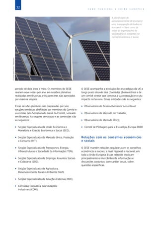 32 C O M O F U N C I O N A A U N I Ã O E U R O P E I A
período de dois anos e meio. Os membros do CESE
reúnem nove vezes por ano, em sessões plenárias
realizadas em Bruxelas, e os pareceres são aprovados
por maioria simples.
Estas sessões plenárias são preparadas por seis
secções temáticas chefiadas por membros do Comité e
assistidas pelo Secretariado‑Geral do Comité, sedeado
em Bruxelas. As secções temáticas e as comissões são
as seguintes:
X
X Secção Especializada da União Económica e
Monetária e Coesão Económica e Social (ECO);
X
X Secção Especializada do Mercado Único, Produção
e Consumo (INT);
X
X Secção Especializada de Transportes, Energia,
Infraestruturas e Sociedade da Informação (TEN);
X
X Secção Especializada de Emprego, Assuntos Sociais
e Cidadania (SOC);
X
X Secção Especializada de Agricultura,
Desenvolvimento Rural e Ambiente (NAT);
X
X Secção Especializada de Relações Externas (REX);
X
X Comissão Consultiva das Mutações
Industriais (CCMI).
O CESE acompanha a evolução das estratégias da UE a
longo prazo através dos chamados observatórios e de
um comité diretor que controla a sua execução e o seu
impacto no terreno. Essas entidades são as seguintes:
X
X Observatório do Desenvolvimento Sustentável;
X
X Observatório do Mercado de Trabalho;
X
X Observatório do Mercado Único;
X
X Comité de Pilotagem para a Estratégia Europa 2020.
Relações com os conselhos económicos
e sociais
O CESE mantém relações regulares com os conselhos
económicos e sociais, a nível regional e nacional, em
toda a União Europeia. Estas relações implicam
principalmente o intercâmbio de informações e
discussões conjuntas, com caráter anual, sobre
questões específicas.
A planificação do
aprovisionamento de energia é
uma preocupação de todos os
europeus — bem como de
todas as organizações da
sociedade civil presentes no
Comité Económico e Social.
©
Associated
Press
/
Reporters
 