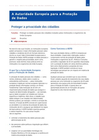 35
G U I A D A S I N S T I T U I Ç Õ E S D A U N I Ã O E U R O P E I A
A Autoridade Europeia para a Proteção
de Dados
Proteger a privacidade dos cidadãos
Funções:	
Proteger os dados pessoais dos cidadãos tratados pelas instituições e organismos da
União Europeia
Local:	 Bruxelas
X
X edps.europa.eu
No exercício das suas funções, as instituições europeias
podem armazenar e tratar informações pessoais sobre
cidadãos e residentes da UE em formato eletrónico,
escrito ou visual. Cabe à Autoridade Europeia para a
Proteção de Dados (AEPD) proteger os dados pessoais e
garantir o respeito pela privacidade, assim como
promover, neste domínio, boas práticas entre as
instituições e os organismos da União Europeia.
O que faz a Autoridade Europeia
para a Proteção de Dados
A utilização de dados pessoais dos cidadãos — como
nomes, endereços, dados sobre a saúde ou
antecedentes profissionais — pelas instituições
europeias é regida por normas europeias rigorosas e a
proteção destas informações constitui um direito
fundamental. Cada instituição da UE tem um
responsável pela proteção de dados que assegura o
respeito de determinadas obrigações — por exemplo,
que os dados só podem ser tratados por motivos
específicos e legítimos. Além disso, o cidadão cujos
dados estejam a ser tratados tem determinados
direitos jurídicos, por exemplo, o direito à correção dos
mesmos. A função da AEPD consiste em supervisionar
as atividades e os sistemas de proteção de dados das
instituições da UE e assegurar que obedecem às regras
de boas práticas. A AEPD também examina queixas
e realiza inquéritos. As suas outras funções
são as seguintes:
X
X controlar o tratamento dos dados pessoais pela
administração da UE;
X
X dar pareceres sobre políticas e legislação que afetem
a privacidade;
X
X cooperar com as autoridades homólogas nos
Estados‑Membros a fim de assegurar a coerência em
matéria de proteção de dados.
Como funciona a AEPD
Nas suas atividades diárias, a AEPD é composta por
duas entidades. «Supervisão e Aplicação» avalia o
cumprimento normas de proteção de dados pelas
instituições e organismos da UE. «Política e Consulta»
aconselha o legislador da UE em questões relacionadas
com a proteção de dados em vários domínios políticos,
bem como relativamente a propostas de nova
legislação. A AEPD também controla as novas
tecnologias que possam ter um impacto em matéria de
proteção de dados.
Qualquer pessoa que considere que os seus direitos
foram violados aquando do tratamento dos seus dados
pessoais por uma instituição ou organismo da UE pode
apresentar uma queixa junto da Autoridade Europeia
para a Proteção de Dados. A queixa deve ser
apresentada através de um formulário de queixa
disponível no sítio Internet da AEPD.
 