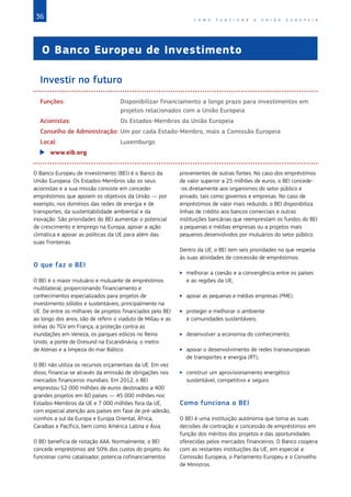 36 C O M O F U N C I O N A A U N I Ã O E U R O P E I A
O Banco Europeu de Investimento
Investir no futuro
Funções:	
Disponibilizar financiamento a longo prazo para investimentos em
projetos relacionados com a União Europeia
Acionistas:	 Os Estados‑Membros da União Europeia	
Conselho de Administração:	Um por cada Estado-Membro, mais a Comissão Europeia
Local:	Luxemburgo
X
X www.eib.org
O Banco Europeu de Investimento (BEI) é o Banco da
União Europeia. Os Estados‑Membros são os seus
acionistas e a sua missão consiste em conceder
empréstimos que apoiem os objetivos da União — por
exemplo, nos domínios das redes de energia e de
transportes, da sustentabilidade ambiental e da
inovação. São prioridades do BEI aumentar o potencial
de crescimento e emprego na Europa, apoiar a ação
climática e apoiar as políticas da UE para além das
suas fronteiras.
O que faz o BEI
O BEI é o maior mutuário e mutuante de empréstimos
multilateral, proporcionando financiamento e
conhecimentos especializados para projetos de
investimento sólidos e sustentáveis, principalmente na
UE. De entre os milhares de projetos financiados pelo BEI
ao longo dos anos, são de referir o viaduto de Millau e as
linhas do TGV em França, a proteção contra as
inundações em Veneza, os parques eólicos no Reino
Unido, a ponte de Oresund na Escandinávia, o metro
de Atenas e a limpeza do mar Báltico.
O BEI não utiliza os recursos orçamentais da UE. Em vez
disso, financia-se através da emissão de obrigações nos
mercados financeiros mundiais. Em 2012, o BEI
emprestou 52 000 milhões de euros destinados a 400
grandes projetos em 60 países — 45 000 milhões nos
Estados‑Membros da UE e 7 000 milhões fora da UE,
com especial atenção aos países em fase de pré‑adesão,
vizinhos a sul da Europa e Europa Oriental, África,
Caraíbas e Pacífico, bem como América Latina e Ásia.
O BEI beneficia de notação AAA. Normalmente, o BEI
concede empréstimos até 50% dos custos do projeto. Ao
funcionar como catalisador, potencia cofinanciamentos
provenientes de outras fontes. No caso dos empréstimos
de valor superior a 25 milhões de euros, o BEI concede-
-os diretamente aos organismos do setor público e
privado, tais como governos e empresas. No caso de
empréstimos de valor mais reduzido, o BEI disponibiliza
linhas de crédito aos bancos comerciais e outras
instituições bancárias que reemprestam os fundos do BEI
a pequenas e médias empresas ou a projetos mais
pequenos desenvolvidos por mutuários do setor público.
Dentro da UE, o BEI tem seis prioridades no que respeita
às suas atividades de concessão de empréstimos:
X
X melhorar a coesão e a convergência entre os países
e as regiões da UE;
X
X apoiar as pequenas e médias empresas (PME);
X
X proteger e melhorar o ambiente
e comunidades sustentáveis;
X
X desenvolver a economia do conhecimento;
X
X apoiar o desenvolvimento de redes transeuropeias
de transportes e energia (RT);
X
X construir um aprovisionamento energético
sustentável, competitivo e seguro.
Como funciona o BEI
O BEI é uma instituição autónoma que toma as suas
decisões de contração e concessão de empréstimos em
função dos méritos dos projetos e das oportunidades
oferecidas pelos mercados financeiros. O Banco coopera
com as restantes instituições da UE, em especial a
Comissão Europeia, o Parlamento Europeu e o Conselho
de Ministros.
 