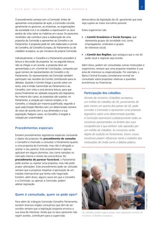 7
G U I A D A S I N S T I T U I Ç Õ E S D A U N I Ã O E U R O P E I A
O procedimento começa com a Comissão. Antes de
apresentar uma proposta de ação, a Comissão convida
geralmente os governos, as empresas, as organizações
da sociedade civil e os cidadãos a expressarem os seus
pontos de vista sobre as matérias em causa. Os pareceres
recolhidos vão contribuir para a elaboração de uma
proposta da Comissão a apresentar ao Conselho e ao
Parlamento. A proposta pode ter sido elaborada a convite
do Conselho, do Conselho Europeu, do Parlamento ou de
cidadãos europeus, ou por iniciativa da própria Comissão.
Individualmente, o Conselho e o Parlamento procedem à
leitura e discussão da proposta. Se, na segunda leitura,
não se chegar a um acordo, a proposta deve ser
apresentada a um «Comité de Conciliação», composto por
igual número de representantes do Conselho e do
Parlamento. Os representantes da Comissão também
participam nas reuniões do Comité, contribuindo para os
debates. Quando o Comité chega a acordo sobre um
texto, este é então transmitido ao Parlamento e ao
Conselho, com vista a uma terceira leitura, para que
possa finalmente ser adotado enquanto ato legislativo.
Na maioria dos casos, as propostas são sujeitas, no
Parlamento, a votação por maioria simples, e no
Conselho, a votação por maioria qualificada, segundo a
qual cada Estado‑Membro tem um determinado número
de votos de acordo com a sua dimensão e a sua
população. Nalguns casos, no Conselho, é exigida a
votação por unanimidade.
Procedimentos especiais
Existem procedimentos legislativos especiais consoante
o objeto da proposta. No procedimento de consulta,
o Conselho é chamado a consultar o Parlamento quanto
a uma proposta da Comissão, mas não é obrigado a
aceitar o seu parecer. Este procedimento é apenas
aplicável em alguns domínios, tais como isenções no
mercado interno e direito da concorrência. No
procedimento de parecer favorável, o Parlamento
pode aceitar ou rejeitar uma proposta, mas não pode
propor alterações. Este procedimento pode ser utilizado
sempre que a proposta respeitar à aprovação de um
tratado internacional que tenha sido negociado.
Existem, além disso, alguns casos em que o Conselho
e a Comissão, ou apenas a Comissão, podem
adotar legislação.
Quem é consultado, quem se pode opor?
Para além do triângulo Comissão-Conselho-Parlamento,
existem diversos órgãos consultivos que têm de ser
ouvidos sempre que a legislação proposta envolva a
sua área de interesse. Ainda que os seus pareceres não
sejam aceites, contribuem para a supervisão
democrática da legislação da UE, garantindo que esta
seja sujeita ao maior escrutínio possível.
Estes organismos são:
X
X o Comité Económico e Social Europeu, que
representa grupos da sociedade civil, como
empregadores, sindicatos e grupos
de interesse social;
X
X o Comité das Regiões, que assegura que a voz do
poder local e regional seja ouvida.
Além disso, podem ser consultadas outras instituições e
organismos, sempre que uma proposta respeitar à sua
área de interesse ou especialização. Por exemplo, o
Banco Central Europeu consideraria normal ser
consultado sobre propostas relativas a questões
económicas ou financeiras.
Participação dos cidadãos
Através da iniciativa «Cidadãos europeus»,
um milhão de cidadãos da UE, provenientes de
pelo menos um quarto dos países da UE, pode
convidar a Comissão a apresentar uma proposta
legislativa sobre uma determinada questão.
A Comissão examinará cuidadosamente todas as
iniciativas apresentadas no âmbito das suas
competências e que tenham sido apoiadas por
um milhão de cidadãos. As iniciativas serão
objeto de audição no Parlamento. Assim, essas
iniciativas podem influenciar tanto o trabalho das
instituições da União como o debate público.
Os cidadãos podem agora propor nova legislação através da
iniciativa «Cidadãos europeus».
©
Bernd
Vogel/Corbis
 