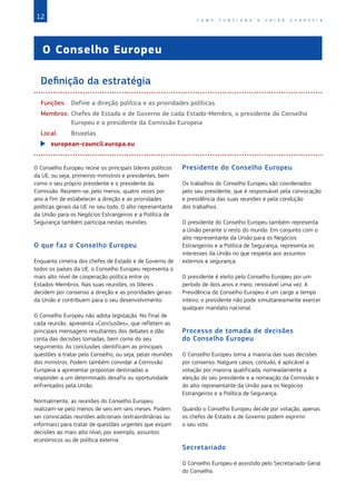 12 C O M O F U N C I O N A A U N I Ã O E U R O P E I A
O Conselho Europeu
Definição da estratégia
Funções: Define a direção política e as prioridades políticas
Membros:	
Chefes de Estado e de Governo de cada Estado‑Membro, o presidente do Conselho
Europeu e o presidente da Comissão Europeia
Local: Bruxelas
X
X european-council.europa.eu
O Conselho Europeu reúne os principais líderes políticos
da UE, ou seja, primeiros-ministros e presidentes, bem
como o seu próprio presidente e o presidente da
Comissão. Reúnem-se, pelo menos, quatro vezes por
ano a fim de estabelecer a direção e as prioridades
políticas gerais da UE no seu todo. O alto-representante
da União para os Negócios Estrangeiros e a Política de
Segurança também participa nestas reuniões.
O que faz o Conselho Europeu
Enquanto cimeira dos chefes de Estado e de Governo de
todos os países da UE, o Conselho Europeu representa o
mais alto nível de cooperação política entre os
Estados‑Membros. Nas suas reuniões, os líderes
decidem por consenso a direção e as prioridades gerais
da União e contribuem para o seu desenvolvimento.
O Conselho Europeu não adota legislação. No final de
cada reunião, apresenta «Conclusões», que refletem as
principais mensagens resultantes dos debates e dão
conta das decisões tomadas, bem como do seu
seguimento. As conclusões identificam as principais
questões a tratar pelo Conselho, ou seja, pelas reuniões
dos ministros. Podem também convidar a Comissão
Europeia a apresentar propostas destinadas a
responder a um determinado desafio ou oportunidade
enfrentados pela União.
Normalmente, as reuniões do Conselho Europeu
realizam-se pelo menos de seis em seis meses. Podem
ser convocadas reuniões adicionais (extraordinárias ou
informais) para tratar de questões urgentes que exijam
decisões ao mais alto nível, por exemplo, assuntos
económicos ou de política externa.
Presidente do Conselho Europeu
Os trabalhos do Conselho Europeu são coordenados
pelo seu presidente, que é responsável pela convocação
e presidência das suas reuniões e pela condução
dos trabalhos.
O presidente do Conselho Europeu também representa
a União perante o resto do mundo. Em conjunto com o
alto-representante da União para os Negócios
Estrangeiros e a Política de Segurança, representa os
interesses da União no que respeita aos assuntos
externos e segurança.
O presidente é eleito pelo Conselho Europeu por um
período de dois anos e meio, renovável uma vez. A
Presidência do Conselho Europeu é um cargo a tempo
inteiro; o presidente não pode simultaneamente exercer
qualquer mandato nacional.
Processo de tomada de decisões
do Conselho Europeu
O Conselho Europeu toma a maioria das suas decisões
por consenso. Nalguns casos, contudo, é aplicável a
votação por maioria qualificada, nomeadamente a
eleição do seu presidente e a nomeação da Comissão e
do alto-representante da União para os Negócios
Estrangeiros e a Política de Segurança.
Quando o Conselho Europeu decide por votação, apenas
os chefes de Estado e de Governo podem exprimir
o seu voto.
Secretariado
O Conselho Europeu é assistido pelo Secretariado-Geral
do Conselho.
 