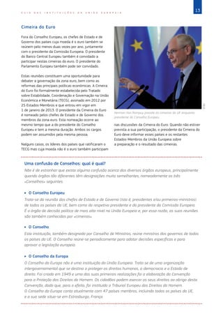13
G U I A D A S I N S T I T U I Ç Õ E S D A U N I Ã O E U R O P E I A
Cimeira do Euro
Fora do Conselho Europeu, os chefes de Estado e de
Governo dos países cuja moeda é o euro também se
reúnem pelo menos duas vezes por ano, juntamente
com o presidente da Comissão Europeia. O presidente
do Banco Central Europeu também é convidado a
participar nestas cimeiras do euro. O presidente do
Parlamento Europeu também pode ser convidado.
Estas reuniões constituem uma oportunidade para
debater a governação da zona euro, bem como as
reformas das principais políticas económicas. A Cimeira
do Euro foi formalmente estabelecida pelo Tratado
sobre Estabilidade, Coordenação e Governação na União
Económica e Monetária (TECG), assinado em 2012 por
25 Estados‑Membros e que entrou em vigor em
1 de janeiro de 2013. O presidente da Cimeira do Euro
é nomeado pelos chefes de Estado e de Governo dos
membros da zona euro. Esta nomeação ocorre ao
mesmo tempo que a do presidente do Conselho
Europeu e tem a mesma duração. Ambos os cargos
podem ser assumidos pela mesma pessoa.
Nalguns casos, os líderes dos países que ratificaram o
TECG mas cuja moeda não é o euro também participam
nas discussões da Cimeira do Euro. Quando não estiver
prevista a sua participação, o presidente da Cimeira do
Euro deve informar esses países e os restantes
Estados‑Membros da União Europeia sobre
a preparação e o resultado das cimeiras.
Uma confusão de Conselhos: qual é qual?
Não é de estranhar que exista alguma confusão acerca dos diversos órgãos europeus, principalmente
quando órgãos tão diferentes têm designações muito semelhantes, nomeadamente os três
«Conselhos» seguintes.
X
X O Conselho Europeu
Trata-se da reunião dos chefes de Estado e de Governo (isto é, presidentes e/ou primeiros-ministros)
de todos os países da UE, bem como do respetivo presidente e do presidente da Comissão Europeia.
É o órgão de decisão política de mais alto nível na União Europeia e, por essa razão, as suas reuniões
são também conhecidas por «cimeiras».
X
X O Conselho
Esta instituição, também designada por Conselho de Ministros, reúne ministros dos governos de todos
os países da UE. O Conselho reúne-se periodicamente para adotar decisões específicas e para
aprovar a legislação europeia.
X
X O Conselho da Europa
O Conselho da Europa não é uma instituição da União Europeia. Trata se de uma organização
intergovernamental que se destina a proteger os direitos humanos, a democracia e o Estado de
direito. Foi criado em 1949 e uma das suas primeiras realizações foi a elaboração da Convenção
para a Proteção dos Direitos do Homem. Os cidadãos podem exercer os seus direitos ao abrigo desta
Convenção, dado que, para o efeito, foi instituído o Tribunal Europeu dos Direitos do Homem.
O Conselho da Europa conta atualmente com 47 países membros, incluindo todos os países da UE,
e a sua sede situa-se em Estrasburgo, França.
Herman Van Rompuy preside às cimeiras da UE enquanto
presidente do Conselho Europeu.
©
EU
 