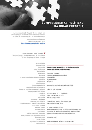 Compreender as políticas da União Europeia:
Como funciona a União Europeia
Comissão Europeia
Direção-Geral da Comunicação
Publicações
1049 Bruxelas
BÉLGICA
Manuscrito concluído em junho de 2013
Capa: © Luís Pedrosa
2013 — 40 p. — 21 × 29,7 cm
ISBN 978-92-79-30001-1
doi:10.2775/20663
Luxemburgo: Serviço das Publicações
da União Europeia, 2013
© União Europeia, 2013
Reprodução autorizada. As fotografias só podem ser
utilizadas ou reproduzidas mediante a autorização
prévia dos detentores dos direitos de autor
Printed in Italy
Impresso em papel branqueado sem cloro
A presente publicação faz parte de uma coleção que
descreve a ação da União Europeia em vários domínios,
as razões da sua intervenção e os resultados obtidos.
Outros títulos disponíveis para
descarregamento em linha:
http://europa.eu/pol/index_pt.htm
Como funciona a União Europeia
«Europa 2020»: a estratégia europeia de crescimento
Os pais fundadores da União Europeia
Ação climática
Agenda digital
Agricultura
Ajuda humanitária
Alargamento
Alfândegas
Ambiente
A União Económica e Monetária e o euro
Comércio
Concorrência
Consumidores
Cultura e audiovisual
Desenvolvimento e cooperação
Educação, formação, juventude e desporto
Emprego e assuntos sociais
Empresas
Energia
Fiscalidade
Fronteiras e segurança
Investigação e inovação
Justiça, cidadania e direitos fundamentais
Luta contra a fraude
Mercado interno
Migração e asilo
Orçamento
Pescas e assuntos marítimos
Política externa e de segurança comum
Política regional
Saúde pública
Segurança dos alimentos
TransportesZoll
COMPREENDER AS POLÍTICAS
DA UNIÃO EUROPEIA
 