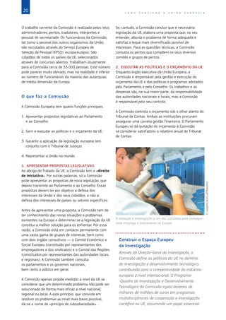 20 C O M O F U N C I O N A A U N I Ã O E U R O P E I A
O trabalho corrente da Comissão é realizado pelos seus
administradores, peritos, tradutores, intérpretes e
pessoal de secretariado. Os funcionários da Comissão,
tal como o pessoal dos outros organismos da União,
são recrutados através do Serviço Europeu de
Seleção de Pessoal (EPSO): europa.eu/epso. São
cidadãos de todos os países da UE, selecionados
através de concursos abertos. Trabalham atualmente
para a Comissão cerca de 33 000 pessoas. Este número
pode parecer muito elevado, mas na realidade é inferior
ao número de funcionários da maioria das autarquias
de média dimensão da Europa.
O que faz a Comissão
A Comissão Europeia tem quatro funções principais:
1. Apresentar propostas legislativas ao Parlamento
e ao Conselho.
2. Gerir e executar as políticas e o orçamento da UE.
3. Garantir a aplicação da legislação europeia (em
conjunto com o Tribunal de Justiça).
4. Representar a União no mundo.
1. APRESENTAR PROPOSTAS LEGISLATIVAS
Ao abrigo do Tratado da UE, a Comissão tem o «direito
de iniciativa». Por outras palavras, só a Comissão
pode apresentar as propostas de nova legislação, que
depois transmite ao Parlamento e ao Conselho. Essas
propostas devem ter por objetivo a defesa dos
interesses da União e dos seus cidadãos, e não a
defesa dos interesses de países ou setores específicos.
Antes de apresentar uma proposta, a Comissão tem de
ter conhecimento das novas situações e problemas
existentes na Europa e determinar se a legislação da UE
constitui a melhor solução para os enfrentar. Por essa
razão, a Comissão está em contacto permanente com
uma vasta gama de grupos de interesse, bem como
com dois órgãos consultivos — o Comité Económico e
Social Europeu (constituído por representantes dos
empregadores e dos sindicatos) e o Comité das Regiões
(constituídos por representantes das autoridades locais
e regionais). A Comissão também consulta
os parlamentos e os governos nacionais,
bem como o público em geral.
A Comissão apenas propõe medidas a nível da UE se
considerar que um determinado problema não pode ser
solucionado de forma mais eficaz a nível nacional,
regional ou local. A este princípio, que consiste em
resolver os problemas ao nível mais baixo possível,
dá-se o nome de «princípio de subsidiariedade».
Se, contudo, a Comissão concluir que é necessária
legislação da UE, elabora uma proposta que, no seu
entender, aborda o problema de forma adequada e
satisfaz o leque mais diversificado possível de
interesses. Para as questões técnicas, a Comissão
consulta os peritos que compõem os seus diversos
comités e grupos de peritos.
2. EXECUTAR AS POLÍTICAS E O ORÇAMENTO DA UE
Enquanto órgão executivo da União Europeia, a
Comissão é responsável pela gestão e execução do
orçamento da UE e das políticas e programas adotados
pelo Parlamento e pelo Conselho. Os trabalhos e as
despesas são, na sua maior parte, da responsabilidade
das autoridades nacionais e locais, mas a Comissão
é responsável pelo seu controlo.
A Comissão controla o orçamento sob o olhar atento do
Tribunal de Contas. Ambas as instituições procuram
assegurar uma correta gestão financeira. O Parlamento
Europeu só dá quitação do orçamento à Comissão
se considerar satisfatório o relatório anual do Tribunal
de Contas.
Construir o Espaço Europeu
da Investigação
Através da Direção-Geral da Investigação, a
Comissão define as políticas da UE no domínio
da investigação e desenvolvimento tecnológico,
contribuindo para a competitividade da indústria
europeia a nível internacional. O Programa-
-Quadro de Investigação e Desenvolvimento
Tecnológico da Comissão injeta dezenas de
milhares de milhões de euros em programas
multidisciplinares de cooperação e investigação
científica na UE, assumindo um papel essencial
A inovação e investigação é um dos caminhos para conseguir
mais emprego e crescimento na Europa.
©
Langrock/Zenit/Laif/Reporters
 
