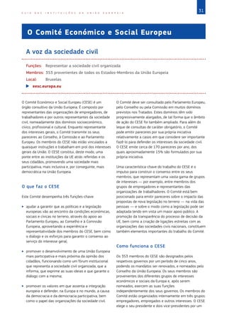 31
G U I A D A S I N S T I T U I Ç Õ E S D A U N I Ã O E U R O P E I A
O Comité Económico e Social Europeu
A voz da sociedade civil
Funções: Representar a sociedade civil organizada
Membros: 353 provenientes de todos os Estados‑Membros da União Europeia
Local: Bruxelas
X
X eesc.europa.eu
O Comité Económico e Social Europeu (CESE) é um
órgão consultivo da União Europeia. É composto por
representantes das organizações de empregadores, de
trabalhadores e por outros representantes da sociedade
civil, nomeadamente dos domínios socioeconómico,
cívico, profissional e cultural. Enquanto representante
dos interesses gerais, o Comité transmite os seus
pareceres ao Conselho, à Comissão e ao Parlamento
Europeu. Os membros do CESE não estão vinculados a
quaisquer instruções e trabalham em prol dos interesses
gerais da União. O CESE constitui, deste modo, uma
ponte entre as instituições da UE atrás referidas e os
seus cidadãos, promovendo uma sociedade mais
participativa, mais inclusiva e, por conseguinte, mais
democrática na União Europeia.
O que faz o CESE
Este Comité desempenha três funções-chave:
X
X ajudar a garantir que as políticas e a legislação
europeias vão ao encontro da condições económicas,
sociais e cívicas no terreno, através do apoio ao
Parlamento Europeu, ao Conselho e à Comissão
Europeia, aproveitando a experiência e
representatividade dos membros do CESE, bem como
o diálogo e os esforços para garantir o consenso ao
serviço do interesse geral;
X
X promover o desenvolvimento de uma União Europeia
mais participativa e mais próxima da opinião dos
cidadãos, funcionando como um fórum institucional
que representa a sociedade civil organizada, que a
informa, que exprime as suas ideias e que garante o
diálogo com a mesma;
X
X promover os valores em que assenta a integração
europeia e defender, na Europa e no mundo, a causa
da democracia e da democracia participativa, bem
como o papel das organizações da sociedade civil.
O Comité deve ser consultado pelo Parlamento Europeu,
pelo Conselho ou pela Comissão em muitos domínios
previstos nos Tratados. Estes domínios têm sido
progressivamente alargados, de tal forma que o âmbito
de ação do CESE foi também ampliado. Para além do
leque de consultas de caráter obrigatório, o Comité
pode emitir pareceres por sua própria iniciativa
relativamente a casos em que considere ser importante
fazê-lo para defender os interesses da sociedade civil.
O CESE emite cerca de 170 pareceres por ano, dos
quais aproximadamente 15% são formulados por sua
própria iniciativa.
Uma característica-chave do trabalho do CESE é o
impulso para construir o consenso entre os seus
membros, que representam uma vasta gama de grupos
de interesses — por exemplo, entre membros dos
grupos de empregadores e representantes das
organizações de trabalhadores. O Comité está bem
posicionado para emitir pareceres sobre o impacto das
propostas de nova legislação no terreno — na vida das
pessoas — e sobre o modo como a legislação pode ser
adaptada tendo em vista um maior apoio público. A
promoção da transparência do processo de decisão da
UE, bem como a criação de ligações estreitas com as
organizações das sociedades civis nacionais, constituem
também elementos importantes do trabalho do Comité.
Como funciona o CESE
Os 353 membros do CESE são designados pelos
respetivos governos por um período de cinco anos,
podendo os mandatos ser renovados, e nomeados pelo
Conselho da União Europeia. Os seus membros são
provenientes dos diferentes grupos de interesses
económicos e sociais da Europa e, após serem
nomeados, exercem as suas funções
independentemente dos seus governos. Os membros do
Comité estão organizados internamente em três grupos:
empregadores, empregados e outros interesses. O CESE
elege o seu presidente e dois vice-presidentes por um
 