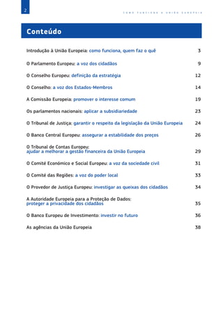 2 C O M O F U N C I O N A A U N I Ã O E U R O P E I A
Conteúdo
Introdução à União Europeia: como funciona, quem faz o quê 3
O Parlamento Europeu: a voz dos cidadãos 9
O Conselho Europeu: definição da estratégia 12
O Conselho: a voz dos Estados-Membros 14
A Comissão Europeia: promover o interesse comum 19
Os parlamentos nacionais: aplicar a subsidiariedade 23
O Tribunal de Justiça: garantir o respeito da legislação da União Europeia 24
O Banco Central Europeu: assegurar a estabilidade dos preços 26
O Tribunal de Contas Europeu:
ajudar a melhorar a gestão financeira da União Europeia 29
O Comité Económico e Social Europeu: a voz da sociedade civil 31
O Comité das Regiões: a voz do poder local 33
O Provedor de Justiça Europeu: investigar as queixas dos cidadãos 34
A Autoridade Europeia para a Proteção de Dados:
proteger a privacidade dos cidadãos 35
O Banco Europeu de Investimento: investir no futuro 36
As agências da União Europeia 38
 