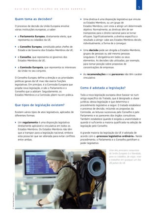 5
G U I A D A S I N S T I T U I Ç Õ E S D A U N I Ã O E U R O P E I A
Quem toma as decisões?
O processo de decisão da União Europeia envolve
várias instituições europeias, a saber:
X
X o Parlamento Europeu, diretamente eleito, que
representa os cidadãos da UE;
X
X o Conselho Europeu, constituído pelos chefes de
Estado e de Governo dos Estados‑Membros da UE;
X
X o Conselho, que representa os governos dos
Estados‑Membros da UE;
X
X a Comissão Europeia, que representa os interesses
da União no seu conjunto.
O Conselho Europeu define a direção e as prioridades
políticas gerais da UE mas não exerce funções
legislativas. Em princípio, é a Comissão Europeia que
propõe nova legislação, e são o Parlamento e o
Conselho que a adotam. Seguidamente, os
Estados‑Membros e a Comissão põem-na em prática.
Que tipos de legislação existem?
Existem vários tipos de atos legislativos, aplicados de
diferentes formas:
X
X Um regulamento é uma disposição legislativa
diretamente aplicável e vinculativa em todos os
Estados‑Membros. Os Estados‑Membros não têm
que a transpor para a legislação nacional, embora
esta possa ter que ser alterada para evitar conflitos
entre ambas.
X
X Uma diretiva é uma disposição legislativa que vincula
os Estados‑Membros, ou um grupo de
Estados‑Membros, com vista a atingir um determinado
objetivo. Normalmente, as diretivas têm de ser
transpostas para o direito nacional para se tornar
eficazes. Significativamente, a diretiva especifica o
resultado a atingir: cabe aos Estados‑Membros decidir,
individualmente, a forma de o conseguir.
X
X Uma decisão pode ser dirigida a Estados‑Membros,
grupos de pessoas ou até mesmo pessoas
singulares. É obrigatória em todos os seus
elementos. As decisões são utilizadas, por exemplo,
para tomar posição sobre propostas de
concentrações de empresas.
X
X As recomendações e os pareceres não têm caráter
vinculativo.
Como é adotada a legislação?
Toda a nova legislação europeia deve basear-se num
artigo específico do Tratado, que é designado a «base
jurídica» dessa legislação e que determina o
procedimento legislativo a seguir. O tratado estabelece
o processo de decisão, incluindo as propostas da
Comissão, as leituras sucessivas pelo Conselho e pelo
Parlamento e os pareceres dos órgãos consultivos.
Também estabelece quando é exigida a unanimidade e
quando é suficiente a maioria qualificada na adoção de
legislação pelo Conselho.
A grande maioria da legislação da UE é adotada de
acordo com o «processo legislativo ordinário». Neste
procedimento, o Parlamento e o Conselho partilham o
poder legislativo.
Uma das principais conquistas
da União Europeia é a liberdade,
para os cidadãos, de viajar, viver
e trabalhar em qualquer um dos
28 países da UE.
©
Heide
Benser/Corbis
 