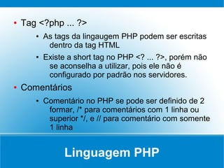 ●   Tag <?php ... ?>
       ●   As tags da lingaugem PHP podem ser escritas
            dentro da tag HTML
       ●   Existe a short tag no PHP <? ... ?>, porém não
            se aconselha a utilizar, pois ele não é
            configurado por padrão nos servidores.
●   Comentários
       ●   Comentário no PHP se pode ser definido de 2
            formar, /* para comentários com 1 linha ou
            superior */, e // para comentário com somente
            1 linha


                Linguagem PHP
 