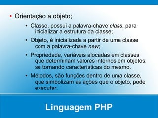●   Orientação a objeto;
       ●   Classe, possui a palavra-chave class, para
            inicializar a estrutura da classe;
       ●   Objeto, é inicializada a partir de uma classe
            com a palavra-chave new;
       ●   Propriedade, variáveis alocadas em classes
            que determinam valores internos em objetos,
            se tornando características do mesmo.
       ●   Métodos, são funções dentro de uma classe,
            que simbolizam as ações que o objeto, pode
            executar.


                 Linguagem PHP
 