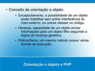 ●   Conceito de orientação a objeto.
       ●   Encapsulamento, a possibilidade de um objeto
            poder trabalhar sem sofrer interferência do
            meio externo, ou outras classes no código.
       ●   Herança, capacidade de um objeto enviar
            informações para um objeto filho seguindo a
            lógica de herança genética.
       ●   Polimorfismo, um mesmo método possui várias
            formas de execução.




              Orientação a objeto e PHP
 