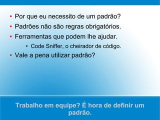 ●   Por que eu necessito de um padrão?
●   Padrões não são regras obrigatórios.
●   Ferramentas que podem lhe ajudar.
       ●   Code Sniffer, o cheirador de código.
●   Vale a pena utilizar padrão?




    Trabalho em equipe? É hora de definir um
                    padrão.
 