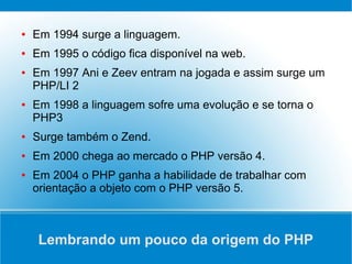 ●   Em 1994 surge a linguagem.
●   Em 1995 o código fica disponível na web.
●   Em 1997 Ani e Zeev entram na jogada e assim surge um
    PHP/LI 2
●   Em 1998 a linguagem sofre uma evolução e se torna o
    PHP3
●   Surge também o Zend.
●   Em 2000 chega ao mercado o PHP versão 4.
●   Em 2004 o PHP ganha a habilidade de trabalhar com
    orientação a objeto com o PHP versão 5.



     Lembrando um pouco da origem do PHP
 