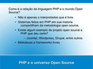 Como é a relação da linguagem PHP e o mundo Open
Source?
    ●   Não é apenas o interpretados que é livre.
    ●   Sistemas feitos em PHP em sua maioria
          compartilham da metodologia open source.
    ●   Existe algum exemplo de projeto open source e
         PHP que deu certo?
            –  Joomla!, Wordpress, Drupal, entre outros.
    ●   Bibliotecas e frameworks livres




        PHP e o universo Open Source
 