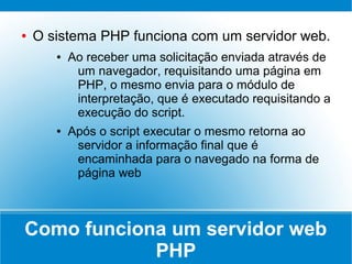 ●   O sistema PHP funciona com um servidor web.
       ●   Ao receber uma solicitação enviada através de
            um navegador, requisitando uma página em
            PHP, o mesmo envia para o módulo de
            interpretação, que é executado requisitando a
            execução do script.
       ●   Após o script executar o mesmo retorna ao
            servidor a informação final que é
            encaminhada para o navegado na forma de
            página web



Como funciona um servidor web
            PHP
 