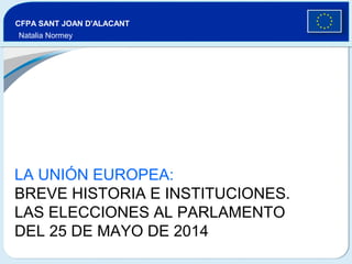 LA UNIÓN EUROPEA:
BREVE HISTORIA E INSTITUCIONES.
LAS ELECCIONES AL PARLAMENTO
DEL 25 DE MAYO DE 2014
CFPA SANT JOAN D'ALACANT
Natalia Normey
 