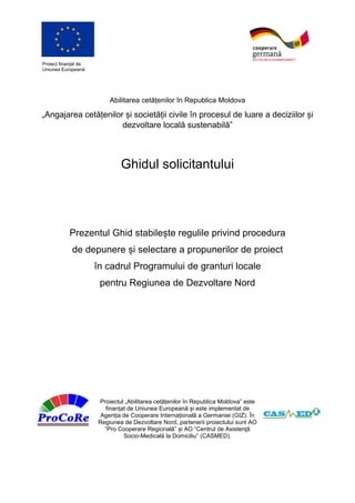Proiect finanțat de
Uniunea Europeană
Abilitarea cetățenilor în Republica Moldova
„Angajarea cetățenilor și societății civile în procesul de luare a deciziilor și
dezvoltare locală sustenabilă”
Ghidul solicitantului
Prezentul Ghid stabilește regulile privind procedura
de depunere și selectare a propunerilor de proiect
în cadrul Programului de granturi locale
pentru Regiunea de Dezvoltare Nord
Proiectul „Abilitarea cetățenilor în Republica Moldova” este
finanțat de Uniunea Europeană și este implementat de
Agenția de Cooperare Internațională a Germaniei (GIZ). În
Regiunea de Dezvoltare Nord, partenerii proiectului sunt AO
“Pro Cooperare Regională” și AO “Centrul de Asistenţă
Socio-Medicală la Domiciliu” (CASMED).
 
