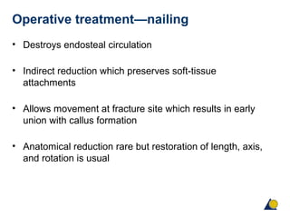 Operative treatment—nailing
• Destroys endosteal circulation
• Indirect reduction which preserves soft-tissue
attachments
• Allows movement at fracture site which results in early
union with callus formation
• Anatomical reduction rare but restoration of length, axis,
and rotation is usual
 