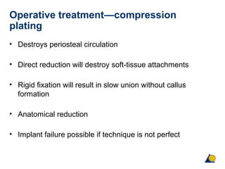 Operative treatment—compression
plating
• Destroys periosteal circulation
• Direct reduction will destroy soft-tissue attachments
• Rigid fixation will result in slow union without callus
formation
• Anatomical reduction
• Implant failure possible if technique is not perfect
 