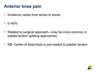 Anterior knee pain
• Incidence varies from series to series
• 0–40%
• Related to surgical approach—may be more common in
patella tendon splitting approaches
• NB: Centre of tibial head is just medial to patellar tendon
 