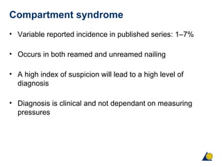 Compartment syndrome
• Variable reported incidence in published series: 1–7%
• Occurs in both reamed and unreamed nailing
• A high index of suspicion will lead to a high level of
diagnosis
• Diagnosis is clinical and not dependant on measuring
pressures
 