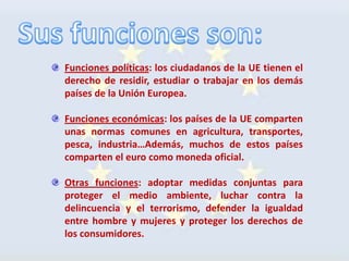 Funciones políticas: los ciudadanos de la UE tienen el
derecho de residir, estudiar o trabajar en los demás
países de la Unión Europea.

Funciones económicas: los países de la UE comparten
unas normas comunes en agricultura, transportes,
pesca, industria…Además, muchos de estos países
comparten el euro como moneda oficial.

Otras funciones: adoptar medidas conjuntas para
proteger el medio ambiente, luchar contra la
delincuencia y el terrorismo, defender la igualdad
entre hombre y mujeres y proteger los derechos de
los consumidores.
 